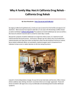 Why A Family May Host A California Drug Rehab California Drug Rehab
_____________________________________________________________________________________

By Grace Bwelcoitn - http://youtu.be/xxETzMfuAs0

By staging a California Drug Rehab early, a family can save someone from the horrible consequences of
alcoholism. When someone has long-term alcoholism, it can cause a life-threatening condition known
as alcohol withdrawal. California Drug Rehab The symptoms of alcohol withdrawal can come on within a
few hours of someone’s last drink and it can last for several days or weeks.
Because the symptoms of alcohol withdrawal can range from mild to severe, it is important to seek
medical attention during the process. If someone is willing to go into a detox, they are provided with
medical attention and supervision which can help them reduce the risk of delirium tremens or seizures.
Severe alcohol withdrawal effects are considered a medical emergency and it is important for an
individual to have access to medical attention at all times during the process.

Long-term chemical dependence changes the way the human brain looks and functions. When a heavy
drinker suddenly stops drinking, the brain’s neurotransmitters are no longer suppressed. Those with
chronic alcoholism will experience a very uncomfortable and extended period of alcohol withdrawal
symptoms.

 