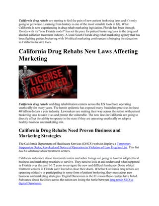 California drug rehabs are starting to feel the pain of new patient brokering laws and it’s only
going to get worse. Learning from history is one of the most valuable tools in life. What
California is now experiencing in drug rehab marketing legislation, Florida has been through.
Florida with its “new Florida model” has set the pace for patient brokering laws in the drug and
alcohol addiction treatment industry. A local South Florida drug rehab marketing agency that has
been fighting patient brokering with 14 ethical marketing conferences is bringing the education
to California to save lives.
California Drug Rehabs New Laws Affecting
Marketing
California drug rehabs and drug rehabilitation centers across the US have been operating
unethically for many years. The heroin epidemic has exposed many fraudulent practices in these
40 billion dollars a year industry. Lawmakers are making their way across the nation with patient
brokering laws to save lives and protect the vulnerable. The new laws in California are going to
directly affect the ability to operate in the state if they are operating unethically or adopt a
healthy business and marketing mix.
California Drug Rehabs Need Proven Business and
Marketing Strategies
The California Department of Healthcare Services (DHCS) website displays a Temporary
Suspension Order, Revoked and Notice of Operation in Violation of Law Program List. This list
has 84 substance abuse treatment centers.
California substance abuse treatment centers and sober livings are going to have to adopt ethical
business and marketing practices to survive. They need to look at and understand what happened
in Florida over the past 1-1/2 years to navigate the new and difficult landscape. Some ethical
treatment centers in Florida were forced to close their doors. Whether California drug rehabs are
operating ethically or participating in some form of patient brokering, they must adopt new
business and marketing strategies. Digital Darwinism is the #1 reason these centers have failed.
Substance abuse facilities across the nation are losing the battle between drug rehab SEO vs
digital Darwinism.
 