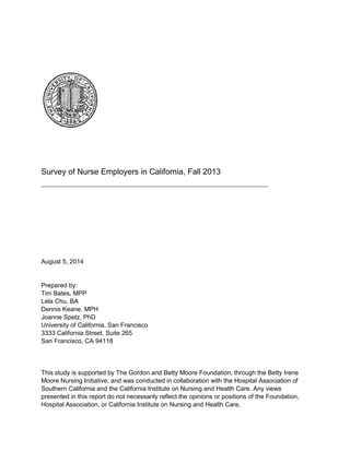 Survey of Nurse Employers in California, Fall 2013
August 5, 2014
Prepared by:
Tim Bates, MPP
Lela Chu, BA
Dennis Keane, MPH
Joanne Spetz, PhD
University of California, San Francisco
3333 California Street, Suite 265
San Francisco, CA 94118
This study is supported by The Gordon and Betty Moore Foundation, through the Betty Irene
Moore Nursing Initiative, and was conducted in collaboration with the Hospital Association of
Southern California and the California Institute on Nursing and Health Care. Any views
presented in this report do not necessarily reflect the opinions or positions of the Foundation,
Hospital Association, or California Institute on Nursing and Health Care.
 
