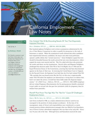 California Employment
                                 Law Notes
                                 City Violated Title VII By Discarding Results Of Test That Disparately
                  JU LY     09   Impacted Minorities
Vol. 8, No. 4                    Ricci v. DeStefano, 557 U.S. ___, 2009 WL 1835138 (2009)
                                 One hundred eighteen firefighters took written examinations administered by the
by Anthony J. Oncidi             city of New Haven, Connecticut in order to qualify for promotion to the rank of
                                 lieutenant or captain. When the examination results showed that white candidates
Mr. Oncidi is a partner in and   had outperformed minority candidates, the mayor and other local politicians
the Chair of the Labor and
                                 opened a public debate that “turned rancorous.” Some firefighters argued the tests
Employment Department of
Proskauer Rose LLP in            should be discarded because the results proved the tests were discriminatory; others
Los Angeles, where he            argued the exams were neutral and fair. The City sided with those who protested
exclusively represents           the results and threw out the examinations. Several white and Hispanic firefighters
employers and management
                                 challenged that decision under Title VII of the Civil Rights Act of 1964 and the
in all areas of employment
and labor law. His telephone     Equal Protection Clause of the Constitution, asserting they had been discriminated
number is 310.284.5690 and       against on the basis of their race. In reversing the United States Court of Appeals
his e-mail address is            for the Second Circuit, the Supreme Court held that the City had violated Title VII:
aoncidi@proskauer.com
                                 “We conclude that race-based action like the City’s in this case is impermissible
                                 under Title VII unless the employer can demonstrate a strong basis in evidence that,
                                 had it not taken the action, it would have been liable under the disparate-impact
                                 statute.” Cf. AT&T Corp. v. Hulteen, 556 U.S. ___, 129 S. Ct. 1962 (2009) (employer
                                 did not violate Pregnancy Discrimination Act by paying pension benefits calculated
                                 in part under an accrual rule that gave less retirement credit for pregnancy than for
                                 medical leave generally).

                                 Plaintiff Must Prove That Age Was The “But-For” Cause Of Challenged
                                 Employment Action
                                 Gross v. FBL Fin. Servs., Inc., 557 U.S. ___, 129 S. Ct. 2343 (2009)
                                 Jack Gross worked for FBL as a claims administration director until he was
                                 reassigned to the position of claims project coordinator. At the time of his
                                 reassignment, many of Gross’s job responsibilities were transferred to a newly
                                 created position (claims administration manager) that was filled by Lisa Kneeskern,
                                 one of Gross’s former subordinate employees who was then in her early 40’s. Gross
                                 was 54 years old at the time. Although Gross and Kneeskern received the same
 