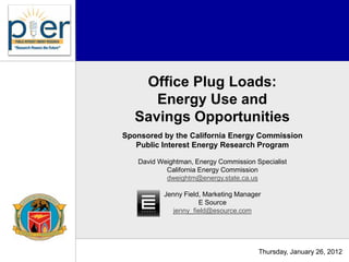Office Plug Loads:
      Energy Use and
   Savings Opportunities
Sponsored by the California Energy Commission
   Public Interest Energy Research Program

   David Weightman, Energy Commission Specialist
           California Energy Commission
           dweightm@energy.state.ca.us

          Jenny Field, Marketing Manager
                     E Source
             jenny_field@esource.com




                                       Thursday, January 26, 2012
 