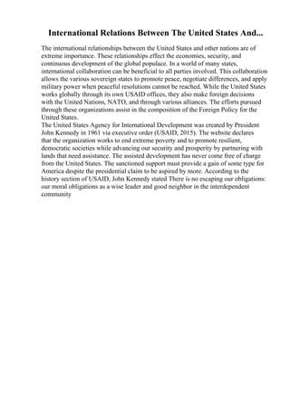 International Relations Between The United States And...
The international relationships between the United States and other nations are of
extreme importance. These relationships effect the economies, security, and
continuous development of the global populace. In a world of many states,
international collaboration can be beneficial to all parties involved. This collaboration
allows the various sovereign states to promote peace, negotiate differences, and apply
military power when peaceful resolutions cannot be reached. While the United States
works globally through its own USAID offices, they also make foreign decisions
with the United Nations, NATO, and through various alliances. The efforts pursued
through these organizations assist in the composition of the Foreign Policy for the
United States.
The United States Agency for International Development was created by President
John Kennedy in 1961 via executive order (USAID, 2015). The website declares
that the organization works to end extreme poverty and to promote resilient,
democratic societies while advancing our security and prosperity by partnering with
lands that need assistance. The assisted development has never come free of charge
from the United States. The sanctioned support must provide a gain of some type for
America despite the presidential claim to be aspired by more. According to the
history section of USAID, John Kennedy stated There is no escaping our obligations:
our moral obligations as a wise leader and good neighbor in the interdependent
community
 