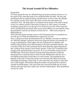 The Sexual Assault Of Sex Offenders
Rough Draft
For many people the term sex offender brings up extreme emotions. However, it is
the nature of the crime that needs to be considered before the label. The laws and
punishments that are enforced during and after prison varies by where the offender
lives and the severity of the crime. But, there is much more that needs to be
considered. First , the things that are considered sexual assault, if the child is forced
to have sex without consent, if the person is having sex with a minor, or sexually
assaulting a person that is over the age of 18. These are just a few of the issues that
can be considered Sexual Assault. But, not all sexual offences are convicted the same,
the punishment varies by the location of where the sex ... Show more content on
Helpwriting.net ...
Their afterward registry amount varies as well if the person that was assaulted was
over the age of 18 then the offender has to register for 10 years.
Next, is going to be about the punishments for sex offenders, juvenile sex offender s
etc. When the offender is placed in front of the judge the statuses will normally set
a range of punishments. Some judges will also examine the sex offenders and
irritation and justifying issues when deciding on the fully committed sentence. This
is because if they have more justifying factors about them than aggravating factors
they could get lucky and get a more lenient sentence. If they have committed a bad
enough sexual assault then they can get 24, 36 or even 48 months in prison with a
$10,000 bond. This kind of sentence with the bond being allowed is called the
determinant this is basically there to kind of let the offender know that the law is
not kidding around about sexual abuse or sexual assaults. This punishment also
depends on the state of where this assault was convicted if the child received any
mental/physical damage to their body. In some states they have begun to make their
laws a little tougher with Florida making the number one spot they have started to
consider the death penalty. Also some states have slowed the death rate for sexual
offenses and some states have made a law with life without parole. There punishment
can also be varied
 