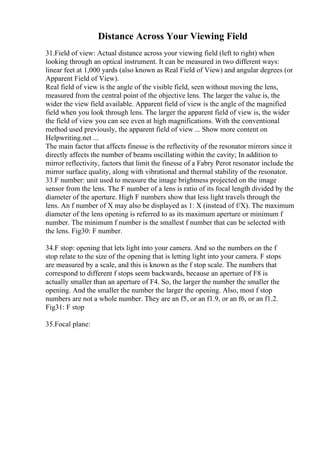 Distance Across Your Viewing Field
31.Field of view: Actual distance across your viewing field (left to right) when
looking through an optical instrument. It can be measured in two different ways:
linear feet at 1,000 yards (also known as Real Field of View) and angular degrees (or
Apparent Field of View).
Real field of view is the angle of the visible field, seen without moving the lens,
measured from the central point of the objective lens. The larger the value is, the
wider the view field available. Apparent field of view is the angle of the magnified
field when you look through lens. The larger the apparent field of view is, the wider
the field of view you can see even at high magnifications. With the conventional
method used previously, the apparent field of view ... Show more content on
Helpwriting.net ...
The main factor that affects finesse is the reflectivity of the resonator mirrors since it
directly affects the number of beams oscillating within the cavity; In addition to
mirror reflectivity, factors that limit the finesse of a Fabry Perot resonator include the
mirror surface quality, along with vibrational and thermal stability of the resonator.
33.F number: unit used to measure the image brightness projected on the image
sensor from the lens. The F number of a lens is ratio of its focal length divided by the
diameter of the aperture. High F numbers show that less light travels through the
lens. An f number of X may also be displayed as 1: X (instead of f/X). The maximum
diameter of the lens opening is referred to as its maximum aperture or minimum f
number. The minimum f number is the smallest f number that can be selected with
the lens. Fig30: F number.
34.F stop: opening that lets light into your camera. And so the numbers on the f
stop relate to the size of the opening that is letting light into your camera. F stops
are measured by a scale, and this is known as the f stop scale. The numbers that
correspond to different f stops seem backwards, because an aperture of F8 is
actually smaller than an aperture of F4. So, the larger the number the smaller the
opening. And the smaller the number the larger the opening. Also, most f stop
numbers are not a whole number. They are an f5, or an f1.9, or an f6, or an f1.2.
Fig31: F stop
35.Focal plane:
 