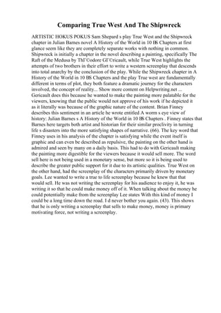 Comparing True West And The Shipwreck
ARTISTIC HOKUS POKUS Sam Shepard s play True West and the Shipwreck
chapter in Julian Barnes novel A History of the World in 10 В
Ѕ Chapters at first
glance seem like they are completely separate works with nothing in common.
Shipwreck is initially a chapter in the novel describing a painting, specifically The
Raft of the Medusa by ThГ©odore GГ©ricault, while True West highlights the
attempts of two brothers in their effort to write a western screenplay that descends
into total anarchy by the conclusion of the play. While the Shipwreck chapter in A
History of the World in 10 ВЅ Chapters and the play True west are fundamentally
different in terms of plot, they both feature a dramatic journey for the characters
involved, the concept of reality... Show more content on Helpwriting.net ...
Gericault does this because he wanted to make the painting more palatable for the
viewers, knowing that the public would not approve of his work if he depicted it
as it literally was because of the graphic nature of the content. Brian Finney
describes this sentiment in an article he wrote entitled A worm s eye view of
history: Julian Barnes s A History of the World in 10 ВЅ Chapters . Finney states that
Barnes here targets both artist and historian for their similar proclivity in turning
life s disasters into the more satisfying shapes of narrative. (66). The key word that
Finney uses in his analysis of the chapter is satisfying while the event itself is
graphic and can even be described as repulsive, the painting on the other hand is
admired and seen by many on a daily basis. This had to do with Gericault making
the painting more digestible for the viewers because it would sell more. The word
sell here is not being used in a monetary sense, but more so it is being used to
describe the greater public support for it due to its artistic qualities. True West on
the other hand, had the screenplay of the characters primarily driven by monetary
goals. Lee wanted to write a true to life screenplay because he knew that that
would sell. He was not writing the screenplay for his audience to enjoy it, he was
writing it so that he could make money off of it. When talking about the money he
could potentially make from the screenplay Lee states With this kind of money I
could be a long time down the road. I d never bother you again. (43). This shows
that he is only writing a screenplay that sells to make money, money is primary
motivating force, not writing a screenplay.
 