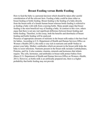Breast Feeding versus Bottle Feeding
How to feed the baby is a personal decision which should be taken after careful
consideration of all the relevant facts. Feeding a baby could be done either as
breast feeding or bottle feeding. Breast feeding is the feeding of a baby directly
from the breast milk of a female human breast whereas bottle feeding is referred to
as feeding a baby with milk from a nursing bottle. Many people argue that breast
feeding is the most beneficial way of feeding a baby. In contrast to this view, others
argue that there is not any real significant difference between breast feeding and
bottle feeding. Therefore, in this essay, both the benefits and drawbacks of breast
feeding and bottle feeding will be analyzed.
Presence of appropriate amounts of nutrients in the breast milk makes it the best food
for babies. According to U.S. Department of Health and Human Services Office on
Women s Health (2011), this milk is very rich in nutrients and antiВ¬bodies to
protect your baby. Mother s antibodies which are present in the breast milk helps the
baby to resist infections. Nutrients present in the breast milk includes Carbohydrates,
Proteins, and Fat. It also contains vitamins, minerals and hormones that infants
require. The cells, hormones, and antibodies in breast milk protect babies from
illness (U.S. Department of Health and Human Services Office on Women s Health,
2011). However, as bottle milk is an artificially prepared one, there is a higher
probability that bottle feeding may not provide
 