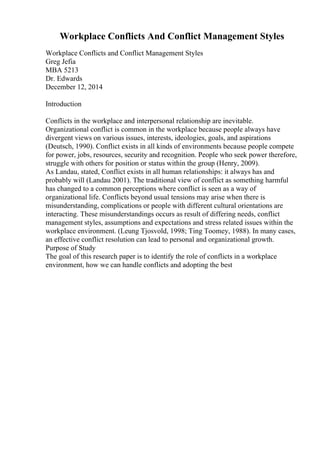 Workplace Conflicts And Conflict Management Styles
Workplace Conflicts and Conflict Management Styles
Greg Jefia
MBA 5213
Dr. Edwards
December 12, 2014
Introduction
Conflicts in the workplace and interpersonal relationship are inevitable.
Organizational conflict is common in the workplace because people always have
divergent views on various issues, interests, ideologies, goals, and aspirations
(Deutsch, 1990). Conflict exists in all kinds of environments because people compete
for power, jobs, resources, security and recognition. People who seek power therefore,
struggle with others for position or status within the group (Henry, 2009).
As Landau, stated, Conflict exists in all human relationships: it always has and
probably will (Landau 2001). The traditional view of conflict as something harmful
has changed to a common perceptions where conflict is seen as a way of
organizational life. Conflicts beyond usual tensions may arise when there is
misunderstanding, complications or people with different cultural orientations are
interacting. These misunderstandings occurs as result of differing needs, conflict
management styles, assumptions and expectations and stress related issues within the
workplace environment. (Leung Tjosvold, 1998; Ting Toomey, 1988). In many cases,
an effective conflict resolution can lead to personal and organizational growth.
Purpose of Study
The goal of this research paper is to identify the role of conflicts in a workplace
environment, how we can handle conflicts and adopting the best
 