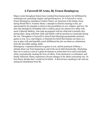 A Farewell Of Arms, By Ernest Hemingway
Major events throughout history have resulted from human desire for fulfillment by
instituting war, preaching religion, and glorifying love. In A Farewell to Arms,
Ernest Hemingway introduces Frederic Henry, an American in the Italian Army
during World War I. Frederic Henry s attempts to find his meaning in life, are
represented by his attempts to discover the possibilities in war, religion, and love. He
does this through his friendship with a Catholic priest, his intense love affair with
nurse Catherine Barkley, who ends up pregnant with his child and eventually dies
during labor, along with their child, and finally with his position as Lieutenant during
the war. Throughout A Farewell to Arms
, Ernest Hemingwayrepeatedly mentions
games in war, love, and religion, to illustrate his belief that humans use these as a
way to play with and hopefully reach fulfillment but also use them as a distraction
from the inevitable ending: death.
Hemingway s repeated allusions to games in war, and his portrayal of Henry s
attitude about war from beginning to end of the novel shift dramatically; illustrating
that war is used as a tool or a game by humans to enrich their lives and avoid death,
while systematically stealing the lives of others. From disinterest, to realization, and
finally reflection, Henry experiences diverse changes in his ideals concerning war. At
first Henry decides that I would not be killed... It did not have anything to do with me
stating his detachment from the
 