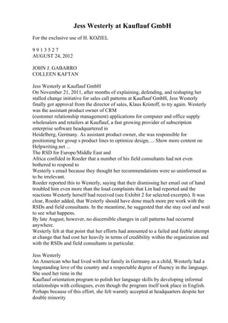 Jess Westerly at Kauflauf GmbH
For the exclusive use of H. KOZIEL
9 9 1 3 5 2 7
AUGUST 24, 2012
JOHN J. GABARRO
COLLEEN KAFTAN
Jess Westerly at Kauflauf GmbH
On November 21, 2011, after months of explaining, defending, and reshaping her
stalled change initiative for sales call patterns at Kauflauf GmbH, Jess Westerly
finally got approval from the director of sales, Klaus Kristoff, to try again. Westerly
was the assistant product owner of CRM
(customer relationship management) applications for computer and office supply
wholesalers and retailers at Kauflauf, a fast growing provider of subscription
enterprise software headquartered in
Heidelberg, Germany. As assistant product owner, she was responsible for
positioning her group s product lines to optimize design, ... Show more content on
Helpwriting.net ...
The RSD for Europe/Middle East and
Africa confided in Roeder that a number of his field consultants had not even
bothered to respond to
Westerly s email because they thought her recommendations were so uninformed as
to be irrelevant.
Roeder reported this to Westerly, saying that their dismissing her email out of hand
troubled him even more than the loud complaints that Lin had reported and the
reactions Westerly herself had received (see Exhibit 2 for selected excerpts). It was
clear, Roeder added, that Westerly should have done much more pre work with the
RSDs and field consultants. In the meantime, he suggested that she stay cool and wait
to see what happens.
By late August, however, no discernible changes in call patterns had occurred
anywhere.
Westerly felt at that point that her efforts had amounted to a failed and feeble attempt
at change that had cost her heavily in terms of credibility within the organization and
with the RSDs and field consultants in particular.
Jess Westerly
An American who had lived with her family in Germany as a child, Westerly had a
longstanding love of the country and a respectable degree of fluency in the language.
She used her time in the
Kauflauf orientation program to polish her language skills by developing informal
relationships with colleagues, even though the program itself took place in English.
Perhaps because of this effort, she felt warmly accepted at headquarters despite her
double minority
 