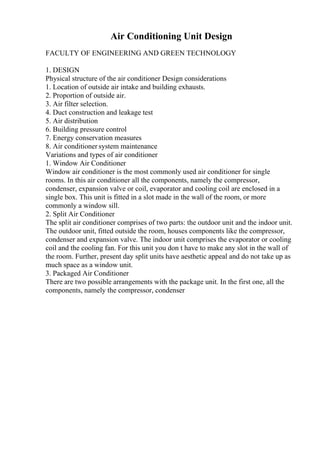 Air Conditioning Unit Design
FACULTY OF ENGINEERING AND GREEN TECHNOLOGY
1. DESIGN
Physical structure of the air conditioner Design considerations
1. Location of outside air intake and building exhausts.
2. Proportion of outside air.
3. Air filter selection.
4. Duct construction and leakage test
5. Air distribution
6. Building pressure control
7. Energy conservation measures
8. Air conditioner system maintenance
Variations and types of air conditioner
1. Window Air Conditioner
Window air conditioner is the most commonly used air conditioner for single
rooms. In this air conditioner all the components, namely the compressor,
condenser, expansion valve or coil, evaporator and cooling coil are enclosed in a
single box. This unit is fitted in a slot made in the wall of the room, or more
commonly a window sill.
2. Split Air Conditioner
The split air conditioner comprises of two parts: the outdoor unit and the indoor unit.
The outdoor unit, fitted outside the room, houses components like the compressor,
condenser and expansion valve. The indoor unit comprises the evaporator or cooling
coil and the cooling fan. For this unit you don t have to make any slot in the wall of
the room. Further, present day split units have aesthetic appeal and do not take up as
much space as a window unit.
3. Packaged Air Conditioner
There are two possible arrangements with the package unit. In the first one, all the
components, namely the compressor, condenser
 