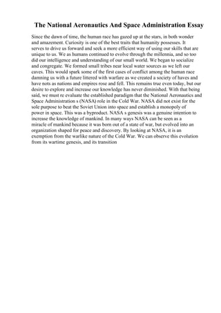 The National Aeronautics And Space Administration Essay
Since the dawn of time, the human race has gazed up at the stars, in both wonder
and amazement. Curiosity is one of the best traits that humanity possesses. It
serves to drive us forward and seek a more efficient way of using our skills that are
unique to us. We as humans continued to evolve through the millennia, and so too
did our intelligence and understanding of our small world. We began to socialize
and congregate. We formed small tribes near local water sources as we left our
caves. This would spark some of the first cases of conflict among the human race
damning us with a future littered with warfare as we created a society of haves and
have nots as nations and empires rose and fell. This remains true even today, but our
desire to explore and increase our knowledge has never diminished. With that being
said, we must re evaluate the established paradigm that the National Aeronautics and
Space Administration s (NASA) role in the Cold War. NASA did not exist for the
sole purpose to beat the Soviet Union into space and establish a monopoly of
power in space. This was a byproduct. NASA s genesis was a genuine intention to
increase the knowledge of mankind. In many ways NASA can be seen as a
miracle of mankind because it was born out of a state of war, but evolved into an
organization shaped for peace and discovery. By looking at NASA, it is an
exemption from the warlike nature of the Cold War. We can observe this evolution
from its wartime genesis, and its transition
 