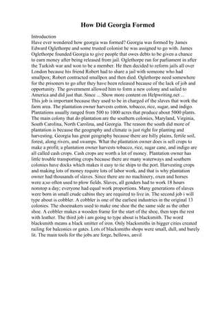 How Did Georgia Formed
Introduction
Have ever wondered how georgia was formed? Georgia was formed by James
Edward Oglethorpe and some trusted colonist he was assigned to go with. James
Oglethorpe founded Georgia to give people that owes debts to be given a chance
to earn money after being released from jail. Oglethorpe ran for parliament in after
the Turkish war and won to be a member. He then decided to reform jails all over
London because his friend Robert had to share a jail with someone who had
smallpox; Robert contracted smallpox and then died. Oglethorpe need somewhere
for the prisoners to go after they have been released because of the lack of job and
opportunity. The government allowed him to form a new colony and sailed to
America and did just that. Since ... Show more content on Helpwriting.net ...
This job is important because they used to be in charged of the slaves that work the
farm area. The plantation owner harvests cotton, tobacco, rice, sugar, and indigo.
Plantations usually ranged from 500 to 1000 acres that produce about 5000 plants.
The main colony that do plantation are the southern colonies, Maryland, Virginia,
South Carolina, North Carolina, and Georgia. The reason the south did more of
plantation is because the geography and climate is just right for planting and
harvesting. Georgia has great geography because there are hilly plains, fertile soil,
forest, along rivers, and swamps. What the plantation owner does is sell crops to
make a profit; a plantation owner harvests tobacco, rice, sugar cane, and indigo are
all called cash crops. Cash crops are worth a lot of money. Plantation owner has
little trouble transporting crops because there are many waterways and southern
colonies have docks which makes it easy to tie ships to the port. Harvesting crops
and making lots of money require lots of labor work, and that is why plantation
owner had thousands of slaves. Since there are no machinery, oxen and horses
were a;so often used to plow fields. Slaves, all genders had to work 18 hours
nonstop a day; everyone had equal work proportions. Many generations of slaves
were born in small crude cabins they are required to live in. The second job i will
type about is cobbler. A cobbler is one of the earliest industries in the original 13
colonies. The shoemakers used to make one shoe the the same side as the other
shoe. A cobbler makes a wooden frame for the start of the shoe, then tops the rest
with leather. The third job i am going to type about is blacksmith. The word
blacksmith means a black smitter of iron. Only blacksmiths in bigger cities created
railing for balconies or gates. Lots of blacksmiths shops were small, dull, and barely
lit. The main tools for the jobs are forge, bellows, anvil
 