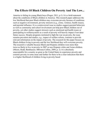 The Effects Of Black Children On Poverty And The Low...
America is failing its young Black boys (Prager, 2011, p.1). It is a bold statement
about the conditions of Black children in America. This research paper addresses the
low likelihood that poor Black children may overcome poverty because of conditions
such as negative environment, poverty stressors (e.g., crime, violence, health issues),
and parental influence. It is a controversial issue as studies suggest parental behaviors
as well as community and school involvement can help poor Black children out of
poverty, yet other studies suggest stressors such as emotional and health issues or
participating in welfaresystems as a result of poverty will heavily impact if not deter
future success. Despite programs instituted to fight the war on poverty, the issue
remains prevalent and studies, e.g., impact of welfare reform, continue to provide
relevant information on the impact of poverty. The research for this paper focuses on
Black children living in poverty and the low likelihood they will overcome poverty.
The research is valuable because Black and Hispanic children were more than
twice as likely to live in poverty in 2007 as non Hispanic white and Asian children.
(Moore, Redd, Burkhauser, Mbwana Collins, 2009, p. 2). It is absolutely
unacceptable for a country as great as the United States to experience poverty and
extreme poverty in some areas and further for there to be a clear indication that there
is a higher likelihood of children living in poverty based
 