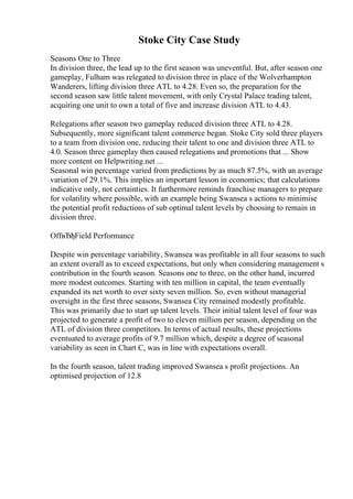 Stoke City Case Study
Seasons One to Three
In division three, the lead up to the first season was uneventful. But, after season one
gameplay, Fulham was relegated to division three in place of the Wolverhampton
Wanderers, lifting division three ATL to 4.28. Even so, the preparation for the
second season saw little talent movement, with only Crystal Palace trading talent,
acquiring one unit to own a total of five and increase division ATL to 4.43.
Relegations after season two gameplay reduced division three ATL to 4.28.
Subsequently, more significant talent commerce began. Stoke City sold three players
to a team from division one, reducing their talent to one and division three ATL to
4.0. Season three gameplay then caused relegations and promotions that ... Show
more content on Helpwriting.net ...
Seasonal win percentage varied from predictions by as much 87.5%, with an average
variation of 29.1%. This implies an important lesson in economics; that calculations
indicative only, not certainties. It furthermore reminds franchise managers to prepare
for volatility where possible, with an example being Swansea s actions to minimise
the potential profit reductions of sub optimal talent levels by choosing to remain in
division three.
OffвЂђField Performance
Despite win percentage variability, Swansea was profitable in all four seasons to such
an extent overall as to exceed expectations, but only when considering management s
contribution in the fourth season. Seasons one to three, on the other hand, incurred
more modest outcomes. Starting with ten million in capital, the team eventually
expanded its net worth to over sixty seven million. So, even without managerial
oversight in the first three seasons, Swansea City remained modestly profitable.
This was primarily due to start up talent levels. Their initial talent level of four was
projected to generate a profit of two to eleven million per season, depending on the
ATL of division three competitors. In terms of actual results, these projections
eventuated to average profits of 9.7 million which, despite a degree of seasonal
variability as seen in Chart C, was in line with expectations overall.
In the fourth season, talent trading improved Swansea s profit projections. An
optimised projection of 12.8
 