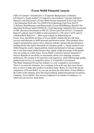Exxon Mobil Financial Anaysis
Table of Contents 1.Introduction1 1.2Corporate Background1 a.Industry2
b.Products2 c.Target market3 d.Competitive environment3 2.Income Statement
Measures and Discussion5 a.Exxon Mobil Income Statement5 b.Net Cash Flow6
c.Net Operating Profit after Tax (NOPAT)6 d.Operating Cash Flow (OCF)7
2.1Balance SheetMeasures and Discussion8 a.Exxon MobilBalance Sheet8 b.Net
Operating Working Capital (NOWC)8 c.Total Operating Capital10 d.Net Investment
in OPC and Gross Investment in OPC10 2.2Free Cash Flow (FCF)11 3.Financial
Ratios12 a.Quick ratio12 b.Debt to total assetratio13 c.TIE ratio13 d.P/E ratio14
e.Market/Book Ratio14 4.... Show more content on Helpwriting.net ...
Exxon, Esso, and Mobil are three of Exxon Mobil s brands that provide fuels,
services and lubricants to fulfill personal and business needs. Their products drive
modern transportation, power cities, lubricate industry and provide petrochemical
building blocks that lead to thousands of consumer goods. c. Target market Exxon
Mobil being the world s largest publicly traded international oil and gas company
has a very large target market because they supply a high percentage of the people
who use energy on a daily bases. Exxon Mobil s customer mission statement is
Success depends on our ability to consistently satisfy ever changing customer
preferences. We commit to be innovative and responsive, while offering high quality
products and services at competitive prices. d. Competitive environment
The Major Integrated Oil and Gas industry is a very competitive environment.
There is no room for relaxation, for a company to be at the top, they must always
have to strive to make their product or product better. Below is a list of the top ten
competitors of Exxon Mobil. As you can see from the chart below, Exxon Mobil is
the leader in this industry and is the largest publicly traded international oil and Gas
Company. Exxon Mobil s Net income compared to its number of employee s is
where one can see how much better
 