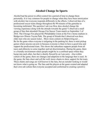Alcohol Change In Sports
Alcohol had the power to affect control for a period of time to change them
personally. It is very common for people to change when they have been intoxication
with alcohol, but everyone responds differently to the effects. I observed fans of a
professional soccer team change throughout the 90 minutes of the gamedue to
becoming inebriated. The question I ask was How does alcohol change the
viewing experience along with the attitude towards the game? I observed a small
group of fans that attended Chicago Fire Soccer Team match on September 3 of
2016. The Chicago Fire played the Philadelphia Union at the Fire s home stadium in
Bridgeview Illinois Toyota Park. The group of friends that I observed was three
older men who are season ticket... Show more content on Helpwriting.net ...
Be for the game when everyone is tailgating in the parking lot, there is mini pickup
games where anyone can join in because everyone is there to have a good time and
support the professional team. This shows the subculture supports people from all
races and ethnicity to come together and not discrimination. During the game, there
is a friendly environment where people might be in a confined space where they
bump into each other, but that is shortly flowed by an I am sorry . Also within
culture of the game, there are changes and adaptions to the language that is used. At
the game, the fans cheer and yell the well, know chants to show support for the team.
These chants and songs are well known to the fans, but an outsider looking in would
not know what is going on. The fans and the players at the game created and adapted
their own sub culture that everyone accepted and conformed to creating a positive
 