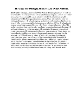 The Need For Strategic Alliances And Other Partners
The Need for Strategic Alliances and Other Partners The changing nature of work has
accelerated the need to collaborate across departmental, company, advisor, and vendor
boundaries. This increased focus on enterprise collaboration has required tight
integration of EDI technology and communication. When CSI started to enter into
strategic alliances, we developed ongoing relationships with our channel partners, in
order to offer customers complete human resource solutions. CSI has developed multi
layered partnering programs which can offer clients noticeable business value. This
global ecosystem of partners includes enrollment integration, banking technology, HR
software solutions, as well as service providers that provide a range of consulting,
resale, outsourcing, HR services, and technology which grants our clients access to a
comprehensive collaboration strategy. Our channel partnerships become like the
volunteers of Folding@home, a variety of parties tapping unused resources to
contribute to the power and efficiency of the extended enterprise. Just as F@H
encouraged its volunteers through competitions and tracking, our channel partners
are incentivized through direct commissions on products, but more importantly,
opportunities with new relationships that weren t available before. To facilitate the
shift toward collaboration as a business process enabler, CSI has partnered with
several leading solution providers and vendors, including: Aflac Oxford NEPC
 