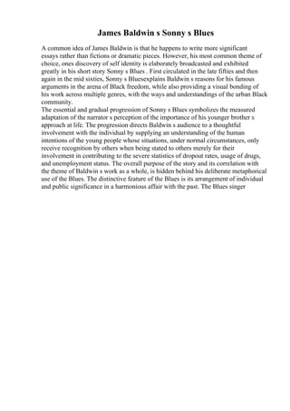 James Baldwin s Sonny s Blues
A common idea of James Baldwin is that he happens to write more significant
essays rather than fictions or dramatic pieces. However, his most common theme of
choice, ones discovery of self identity is elaborately broadcasted and exhibited
greatly in his short story Sonny s Blues . First circulated in the late fifties and then
again in the mid sixties, Sonny s Bluesexplains Baldwin s reasons for his famous
arguments in the arena of Black freedom, while also providing a visual bonding of
his work across multiple genres, with the ways and understandings of the urban Black
community.
The essential and gradual progression of Sonny s Blues symbolizes the measured
adaptation of the narrator s perception of the importance of his younger brother s
approach at life. The progression directs Baldwin s audience to a thoughtful
involvement with the individual by supplying an understanding of the human
intentions of the young people whose situations, under normal circumstances, only
receive recognition by others when being stated to others merely for their
involvement in contributing to the severe statistics of dropout rates, usage of drugs,
and unemployment status. The overall purpose of the story and its correlation with
the theme of Baldwin s work as a whole, is hidden behind his deliberate metaphorical
use of the Blues. The distinctive feature of the Blues is its arrangement of individual
and public significance in a harmonious affair with the past. The Blues singer
 