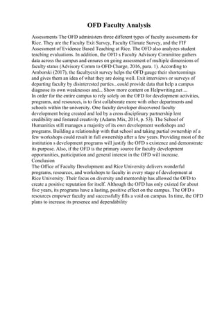OFD Faculty Analysis
Assessments The OFD administers three different types of faculty assessments for
Rice. They are the Faculty Exit Survey, Faculty Climate Survey, and the FIF
Assessment of Evidence Based Teaching at Rice. The OFD also analyzes student
teaching evaluations. In addition, the OFD s Faculty Advisory Committee gathers
data across the campus and ensures on going assessment of multiple dimensions of
faculty status (Advisory Comm to OFD Charge, 2016, para. 1). According to
Amborski (2017), the facultyexit survey helps the OFD gauge their shortcomings
and gives them an idea of what they are doing well. Exit interviews or surveys of
departing faculty by disinterested parties...could provide data that help a campus
diagnose its own weaknesses and... Show more content on Helpwriting.net ...
In order for the entire campus to rely solely on the OFD for development activities,
programs, and resources, is to first collaborate more with other departments and
schools within the university. One faculty developer discovered faculty
development being created and led by a cross disciplinary partnership lent
credibility and fostered creativity (Adams Mix, 2014, p. 53). The School of
Humanities still manages a majority of its own development workshops and
programs. Building a relationship with that school and taking partial ownership of a
few workshops could result in full ownership after a few years. Providing most of the
institution s development programs will justify the OFD s existence and demonstrate
its purpose. Also, if the OFD is the primary source for faculty development
opportunities, participation and general interest in the OFD will increase.
Conclusion
The Office of Faculty Development and Rice University delivers wonderful
programs, resources, and workshops to faculty in every stage of development at
Rice University. Their focus on diversity and mentorship has allowed the OFD to
create a positive reputation for itself. Although the OFD has only existed for about
five years, its programs have a lasting, positive effect on the campus. The OFD s
resources empower faculty and successfully fills a void on campus. In time, the OFD
plans to increase its presence and dependability
 