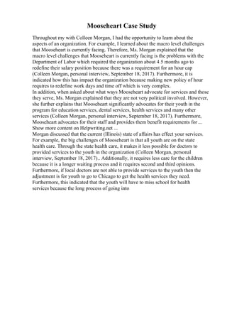 Mooseheart Case Study
Throughout my with Colleen Morgan, I had the opportunity to learn about the
aspects of an organization. For example, I learned about the macro level challenges
that Mooseheart is currently facing. Therefore, Ms. Morgan explained that the
macro level challenges that Mooseheart is currently facing is the problems with the
Department of Labor which required the organization about 4 5 months ago to
redefine their salary position because there was a requirement for an hour cap
(Colleen Morgan, personal interview, September 18, 2017). Furthermore, it is
indicated how this has impact the organization because making new policy of hour
requires to redefine work days and time off which is very complex.
In addition, when asked about what ways Mooseheart advocate for services and those
they serve, Ms. Morgan explained that they are not very political involved. However,
she further explains that Mooseheart significantly advocates for their youth in the
program for education services, dental services, health services and many other
services (Colleen Morgan, personal interview, September 18, 2017). Furthermore,
Mooseheart advocates for their staff and provides them benefit requirements for ...
Show more content on Helpwriting.net ...
Morgan discussed that the current (Illinois) state of affairs has effect your services.
For example, the big challenges of Mooseheart is that all youth are on the state
health care. Through the state health care, it makes it less possible for doctors to
provided services to the youth in the organization (Colleen Morgan, personal
interview, September 18, 2017).. Additionally, it requires less care for the children
because it is a longer waiting process and it requires second and third opinions.
Furthermore, if local doctors are not able to provide services to the youth then the
adjustment is for youth to go to Chicago to get the health services they need.
Furthermore, this indicated that the youth will have to miss school for health
services because the long process of going into
 