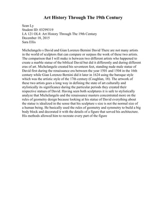 Art History Through The 19th Century
Sean Ly
Student ID: 03299319
LA 121 OL4: Art History Through The 19th Century
December 18, 2015
Sara Ellis
Michelangelo s David and Gian Lorenzo Bernini David There are not many artists
in the world of sculptors that can compare or surpass the work of these two artists.
The comparison that I will make is between two different artists who happened to
create a marble statue of the biblical David but did it differently and during different
eras of art. Michelangelo created his seventeen feet, standing nude male statue of
David first during the renaissance era between the year 1501 and 1504 in the 16th
century while Gian Lorenzo Bernini did it later in 1624 using the baroque style
which was the artistic style of the 17th century (Coughlan, 18). The artwork of
these two artists goes a long way in defining the state of art culturally and
stylistically its significance during the particular periods they created their
respective statues of David. Having seen both sculptures it is safe to stylistically
analyze that Michelangelo and the renaissance masters concentrated more on the
rules of geometry design because looking at his statue of David everything about
the statue is idealized in the sense that his sculpture s size is not the normal size of
a human being. He basically used the rules of geometry and symmetry to build a big
body block and decorated it with the details of a figure that served his architecture.
His methods allowed him to recreate every part of the figure
 