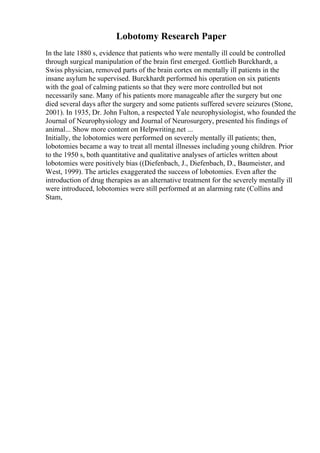 Lobotomy Research Paper
In the late 1880 s, evidence that patients who were mentally ill could be controlled
through surgical manipulation of the brain first emerged. Gottlieb Burckhardt, a
Swiss physician, removed parts of the brain cortex on mentally ill patients in the
insane asylum he supervised. Burckhardt performed his operation on six patients
with the goal of calming patients so that they were more controlled but not
necessarily sane. Many of his patients more manageable after the surgery but one
died several days after the surgery and some patients suffered severe seizures (Stone,
2001). In 1935, Dr. John Fulton, a respected Yale neurophysiologist, who founded the
Journal of Neurophysiology and Journal of Neurosurgery, presented his findings of
animal... Show more content on Helpwriting.net ...
Initially, the lobotomies were performed on severely mentally ill patients; then,
lobotomies became a way to treat all mental illnesses including young children. Prior
to the 1950 s, both quantitative and qualitative analyses of articles written about
lobotomies were positively bias ((Diefenbach, J., Diefenbach, D., Baumeister, and
West, 1999). The articles exaggerated the success of lobotomies. Even after the
introduction of drug therapies as an alternative treatment for the severely mentally ill
were introduced, lobotomies were still performed at an alarming rate (Collins and
Stam,
 