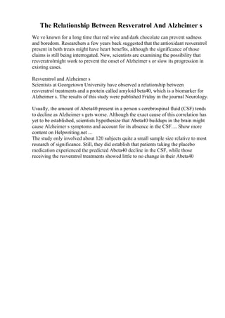 The Relationship Between Resveratrol And Alzheimer s
We ve known for a long time that red wine and dark chocolate can prevent sadness
and boredom. Researchers a few years back suggested that the antioxidant resveratrol
present in both treats might have heart benefits, although the significance of those
claims is still being interrogated. Now, scientists are examining the possibility that
resveratrolmight work to prevent the onset of Alzheimer s or slow its progression in
existing cases.
Resveratrol and Alzheimer s
Scientists at Georgetown University have observed a relationship between
resveratrol treatments and a protein called amyloid beta40, which is a biomarker for
Alzheimer s. The results of this study were published Friday in the journal Neurology.
Usually, the amount of Abeta40 present in a person s cerebrospinal fluid (CSF) tends
to decline as Alzheimer s gets worse. Although the exact cause of this correlation has
yet to be established, scientists hypothesize that Abeta40 buildups in the brain might
cause Alzheimer s symptoms and account for its absence in the CSF.... Show more
content on Helpwriting.net ...
The study only involved about 120 subjects quite a small sample size relative to most
research of significance. Still, they did establish that patients taking the placebo
medication experienced the predicted Abeta40 decline in the CSF, while those
receiving the resveratrol treatments showed little to no change in their Abeta40
 