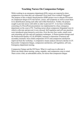 Teaching Nurses On Compassion Fatigue
While working in an emergency department (ED), nurses are expected to show
compassion even when they are exhausted? Over tired? Over worked? Fatigued?
The purpose of this evidence based practice (EBP) project was to educate ED nurses
on compassion fatigue (CF) risk factors, causes, and symptoms as well as assist them
in its identification among each other and within themselves. Further, the project
sought to provide nurses with skills in order to prevent CF. A two hour workshop
consisting of a PowerPoint presentation was implemented in a busy emergency
department on the coast of NJ. Teaching nurses about compassion fatigueand ways in
which to alleviate and prevent it were stressed. Self regulation and self care practices
were introduced using interactive activities. Over the next four weeks, emails were
sent reiterating self care and self regulatory techniques. A Pretest posttest design used
the Professional Quality of Life (ProQOL) measure to determine if burnout and
secondary traumatic stress (both components of CF) and compassion satisfaction
improved from the workshop. A comparative means analysis showed a decline in CF.
Keywords: Compassion fatigue, compassion satisfaction, self regulation, self care,
Emergency department nursing.
Compassion Fatigue and the ED Nurse: What it is and ways to alleviate it
When one thinks about nursing, caring, empathy, and compassion come to mind.
There exists a link, an unbreakable union, for nurses that compassion fatigue
 