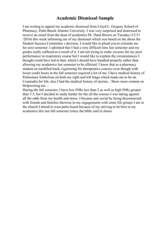 Academic Dismissal Sample
I am writing to appeal my academic dismissal from Lloyd L. Gregory School of
Pharmacy, Palm Beach Atlantic University. I was very surprised and distressed to
receive an email from the dean of academics Dr. Dana Brown on Tuesday (12/13
/2016) this week informing me of my dismissal which was based on the about the
Student Success Committee s decision. I would like to plead you to reinstate me
for next semester. I admitted that I had a very difficult time last semester and my
grades really suffered as a result of it. I am not trying to make excuses for my poor
performance in respiratory course but I would like to explain the circumstances I
thought could have led to that, which I should have handled properly rather than
allowing my academics last semester to be affected. I knew that as a pharmacy
student on modified track, registering for therapeutics courses even though with
lesser credit hours in the fall semester required a lot of me. I have medical history of
Pulmonary Embolism on both my right and left lungs which made me to be on
Coumadin for life, also I had the medical history of uterine... Show more content on
Helpwriting.net ...
During the fall semester, I have low INRs less than 2 as well as high INRs greater
than 3.5, but I decided to study harder for the all the courses I was taking against
all the odds from my health and stress. I became anti social by being disconnected
with friends and families likewise in my engagements with some life groups I am in
the church I attend in west palm beach because of my striving to be best in my
academics this last fall semester (since the bible said in James
 