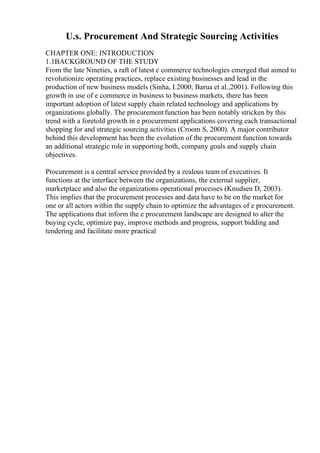 U.s. Procurement And Strategic Sourcing Activities
CHAPTER ONE: INTRODUCTION
1.1BACKGROUND OF THE STUDY
From the late Nineties, a raft of latest e commerce technologies emerged that aimed to
revolutionize operating practices, replace existing businesses and lead in the
production of new business models (Sinha, I.2000; Barua et al.,2001). Following this
growth in use of e commerce in business to business markets, there has been
important adoption of latest supply chain related technology and applications by
organizations globally. The procurementfunction has been notably stricken by this
trend with a foretold growth in e procurement applications covering each transactional
shopping for and strategic sourcing activities (Croom S, 2000). A major contributor
behind this development has been the evolution of the procurement function towards
an additional strategic role in supporting both, company goals and supply chain
objectives.
Procurement is a central service provided by a zealous team of executives. It
functions at the interface between the organizations, the external supplier,
marketplace and also the organizations operational processes (Knudsen D, 2003).
This implies that the procurement processes and data have to be on the market for
one or all actors within the supply chain to optimize the advantages of e procurement.
The applications that inform the e procurement landscape are designed to alter the
buying cycle, optimize pay, improve methods and progress, support bidding and
tendering and facilitate more practical
 
