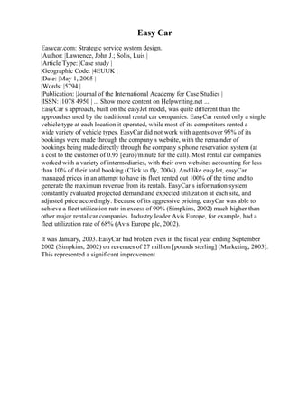Easy Car
Easycar.com: Strategic service system design.
|Author: |Lawrence, John J.; Solis, Luis |
|Article Type: |Case study |
|Geographic Code: |4EUUK |
|Date: |May 1, 2005 |
|Words: |5794 |
|Publication: |Journal of the International Academy for Case Studies |
|ISSN: |1078 4950 | ... Show more content on Helpwriting.net ...
EasyCar s approach, built on the easyJet model, was quite different than the
approaches used by the traditional rental car companies. EasyCar rented only a single
vehicle type at each location it operated, while most of its competitors rented a
wide variety of vehicle types. EasyCar did not work with agents over 95% of its
bookings were made through the company s website, with the remainder of
bookings being made directly through the company s phone reservation system (at
a cost to the customer of 0.95 [euro]/minute for the call). Most rental car companies
worked with a variety of intermediaries, with their own websites accounting for less
than 10% of their total booking (Click to fly, 2004). And like easyJet, easyCar
managed prices in an attempt to have its fleet rented out 100% of the time and to
generate the maximum revenue from its rentals. EasyCar s information system
constantly evaluated projected demand and expected utilization at each site, and
adjusted price accordingly. Because of its aggressive pricing, easyCar was able to
achieve a fleet utilization rate in excess of 90% (Simpkins, 2002) much higher than
other major rental car companies. Industry leader Avis Europe, for example, had a
fleet utilization rate of 68% (Avis Europe plc, 2002).
It was January, 2003. EasyCar had broken even in the fiscal year ending September
2002 (Simpkins, 2002) on revenues of 27 million [pounds sterling] (Marketing, 2003).
This represented a significant improvement
 