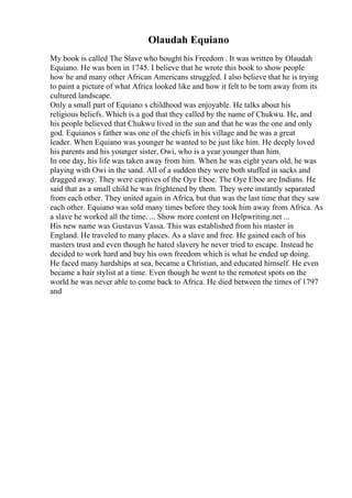 Olaudah Equiano
My book is called The Slave who bought his Freedom . It was written by Olaudah
Equiano. He was born in 1745. I believe that he wrote this book to show people
how he and many other African Americans struggled. I also believe that he is trying
to paint a picture of what Africa looked like and how it felt to be torn away from its
cultured landscape.
Only a small part of Equiano s childhood was enjoyable. He talks about his
religious beliefs. Which is a god that they called by the name of Chukwu. He, and
his people believed that Chukwu lived in the sun and that he was the one and only
god. Equianos s father was one of the chiefs in his village and he was a great
leader. When Equiano was younger he wanted to be just like him. He deeply loved
his parents and his younger sister, Owi, who is a year younger than him.
In one day, his life was taken away from him. When he was eight years old, he was
playing with Owi in the sand. All of a sudden they were both stuffed in sacks and
dragged away. They were captives of the Oye Eboe. The Oye Eboe are Indians. He
said that as a small child he was frightened by them. They were instantly separated
from each other. They united again in Africa, but that was the last time that they saw
each other. Equiano was sold many times before they took him away from Africa. As
a slave he worked all the time. ... Show more content on Helpwriting.net ...
His new name was Gustavus Vassa. This was established from his master in
England. He traveled to many places. As a slave and free. He gained each of his
masters trust and even though he hated slavery he never tried to escape. Instead he
decided to work hard and buy his own freedom which is what he ended up doing.
He faced many hardships at sea, became a Christian, and educated himself. He even
became a hair stylist at a time. Even though he went to the remotest spots on the
world he was never able to come back to Africa. He died between the times of 1797
and
 