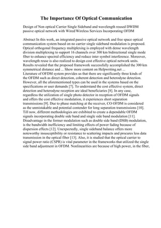The Importance Of Optical Communication
Design of Non optical Carrier Single Sideband and wavelength reused DWDM
passive optical network with Wired/Wireless Services Incorporating OFDM
Abstract In this work, an integrated passive optical network and free space optical
communication system based on no carrier single sideband modulation is proposed.
Optical orthogonal frequency multiplexing is employed with dense wavelength
division multiplexing to support 16 channels over 300 km bidirectional single mode
fiber to enhance spectral efficiency and reduce inter symbol interference. Moreover,
wavelength reuse is also realized to design cost effective optical network units.
Results revealed that the proposed framework successfully accomplished the 300 km
symmetrical distance and ... Show more content on Helpwriting.net ...
Literature of OFDM system provides us that there are significantly three kinds of
the OFDM such as direct detection, coherent detection and heterodyne detection.
However, all the aforementioned types can be used in the systems based on the
specifications or user demands [7]. To understand the cost effective system, direct
detection and heterodyne reception are ideal beneficiaries [8]. In any case,
regardless the utilization of single photo detector in reception of OFDM signals
and offers the cost effective modulation, it experiences short separation
transmissions [9]. Due to phase matching at the receiver, CO OFDM is considered
as the unmistakable and potential contender for long separation transmissions [10].
Till now, different methodologies are exhibited to create a dependable OFDM
signals incorporating double side band and single side band modulation [11].
Disadvantage in the former modulation such as double side band (DSB) modulation,
is the bandwidth inefficiency and limiting effects of power fading because of
dispersion effects [12]. Unexpectedly, single sideband balance offers more
noteworthy insusceptibility or resistance to scattering impacts and procures less data
transmission in the optical fiber [13]. Also, it is studied that the optical carrier to
signal power ratio (CSPR) is vital parameter in the frameworks that utilized the single
side band adjustment in OFDM. Nonlinearities are because of high power, in the fiber,
 