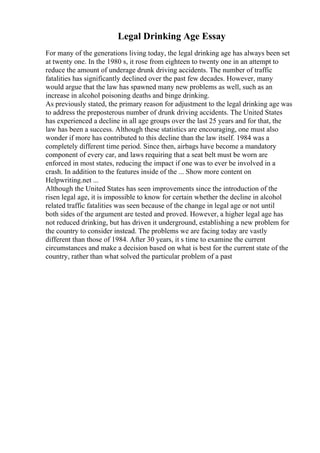 Legal Drinking Age Essay
For many of the generations living today, the legal drinking age has always been set
at twenty one. In the 1980 s, it rose from eighteen to twenty one in an attempt to
reduce the amount of underage drunk driving accidents. The number of traffic
fatalities has significantly declined over the past few decades. However, many
would argue that the law has spawned many new problems as well, such as an
increase in alcohol poisoning deaths and binge drinking.
As previously stated, the primary reason for adjustment to the legal drinking age was
to address the preposterous number of drunk driving accidents. The United States
has experienced a decline in all age groups over the last 25 years and for that, the
law has been a success. Although these statistics are encouraging, one must also
wonder if more has contributed to this decline than the law itself. 1984 was a
completely different time period. Since then, airbags have become a mandatory
component of every car, and laws requiring that a seat belt must be worn are
enforced in most states, reducing the impact if one was to ever be involved in a
crash. In addition to the features inside of the ... Show more content on
Helpwriting.net ...
Although the United States has seen improvements since the introduction of the
risen legal age, it is impossible to know for certain whether the decline in alcohol
related traffic fatalities was seen because of the change in legal age or not until
both sides of the argument are tested and proved. However, a higher legal age has
not reduced drinking, but has driven it underground, establishing a new problem for
the country to consider instead. The problems we are facing today are vastly
different than those of 1984. After 30 years, it s time to examine the current
circumstances and make a decision based on what is best for the current state of the
country, rather than what solved the particular problem of a past
 