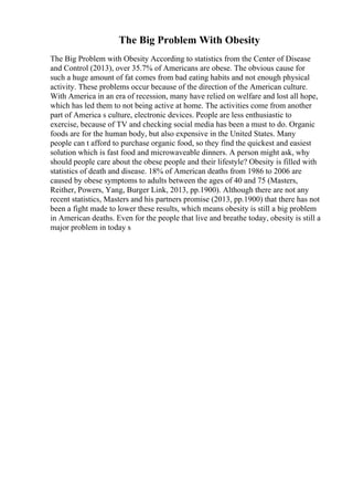 The Big Problem With Obesity
The Big Problem with Obesity According to statistics from the Center of Disease
and Control (2013), over 35.7% of Americans are obese. The obvious cause for
such a huge amount of fat comes from bad eating habits and not enough physical
activity. These problems occur because of the direction of the American culture.
With America in an era of recession, many have relied on welfare and lost all hope,
which has led them to not being active at home. The activities come from another
part of America s culture, electronic devices. People are less enthusiastic to
exercise, because of TV and checking social media has been a must to do. Organic
foods are for the human body, but also expensive in the United States. Many
people can t afford to purchase organic food, so they find the quickest and easiest
solution which is fast food and microwaveable dinners. A person might ask, why
should people care about the obese people and their lifestyle? Obesity is filled with
statistics of death and disease. 18% of American deaths from 1986 to 2006 are
caused by obese symptoms to adults between the ages of 40 and 75 (Masters,
Reither, Powers, Yang, Burger Link, 2013, pp.1900). Although there are not any
recent statistics, Masters and his partners promise (2013, pp.1900) that there has not
been a fight made to lower these results, which means obesity is still a big problem
in American deaths. Even for the people that live and breathe today, obesity is still a
major problem in today s
 