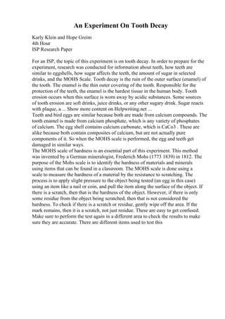 An Experiment On Tooth Decay
Karly Klein and Hope Greim
4th Hour
ISP Research Paper
For an ISP, the topic of this experiment is on tooth decay. In order to prepare for the
experiment, research was conducted for information about teeth, how teeth are
similar to eggshells, how sugar affects the teeth, the amount of sugar in selected
drinks, and the MOHS Scale. Tooth decay is the ruin of the outer surface (enamel) of
the tooth. The enamel is the thin outer covering of the tooth. Responsible for the
protection of the teeth, the enamel is the hardest tissue in the human body. Tooth
erosion occurs when this surface is worn away by acidic substances. Some sources
of tooth erosion are soft drinks, juice drinks, or any other sugary drink. Sugar reacts
with plaque, a ... Show more content on Helpwriting.net ...
Teeth and bird eggs are similar because both are made from calcium compounds. The
tooth enamel is made from calcium phosphate, which is any variety of phosphates
of calcium. The egg shell contains calcium carbonate, which is CaCo3 . These are
alike because both contain composites of calcium, but are not actually pure
components of it. So when the MOHS scale is performed, the egg and teeth get
damaged in similar ways.
The MOHS scale of hardness is an essential part of this experiment. This method
was invented by a German mineralogist, Frederich Mohs (1773 1839) in 1812. The
purpose of the Mohs scale is to identify the hardness of materials and minerals
using items that can be found in a classroom. The MOHS scale is done using a
scale to measure the hardness of a material by the resistance to scratching. The
process is to apply slight pressure to the object being tested (an egg in this case)
using an item like a nail or coin, and pull the item along the surface of the object. If
there is a scratch, then that is the hardness of the object. However, if there is only
some residue from the object being scratched, then that is not considered the
hardness. To check if there is a scratch or residue, gently wipe off the area. If the
mark remains, then it is a scratch, not just residue. These are easy to get confused.
Make sure to perform the test again in a different area to check the results to make
sure they are accurate. There are different items used to test this
 