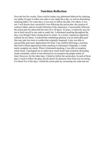 Nutrition Reflection
Over the last few weeks, I have tried to reduce my gluttonous behavior by reducing
my intake of sugar to either one soda or one candy bar a day, as well as eliminating
snacking habits. For some days, it was easy to follow the plan. For others, it was
not. I will discuss how successful I was following the action plan, the creation of
contrary habits, and an overall reflection of the experience. I successfully followed
the action plan for about half the time (9 to 10 days). At times, it relatively easy for
me to limit myself to one soda or candy bar. I eliminated snacking throughout the
day, even though I had a strong desire to snack. As a result, I gained an optimistic
outlook for my future. I realized that combatting gluttony was an achievable goal
that may take less time to combat that originally imagined. I also was able to
successfully gain more appreciation for food. I can confirm DeYoung s assertion
that food is better appreciated when snacking is eliminated. Originally, I would
rarely complete my meals. When I eliminated snacking, I was able to complete
entire meals. It prompted me to reflect how much food I had wasted by discarding
meals constantly, which in turn allowed me to recognize the proper nature of
food. However, for the other days, I failed to follow the action plan. In each of these
days, I tried to follow the plan, but the desire for pleasure from food was too strong.
For about five of the days, I failed the action plan by consuming one soda and one
 