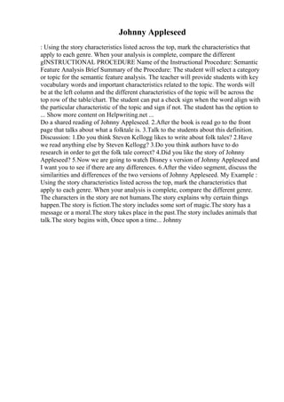 Johnny Appleseed
: Using the story characteristics listed across the top, mark the characteristics that
apply to each genre. When your analysis is complete, compare the different
gINSTRUCTIONAL PROCEDURE Name of the Instructional Procedure: Semantic
Feature Analysis Brief Summary of the Procedure: The student will select a category
or topic for the semantic feature analysis. The teacher will provide students with key
vocabulary words and important characteristics related to the topic. The words will
be at the left column and the different characteristics of the topic will be across the
top row of the table/chart. The student can put a check sign when the word align with
the particular characteristic of the topic and sign if not. The student has the option to
... Show more content on Helpwriting.net ...
Do a shared reading of Johnny Appleseed. 2.After the book is read go to the front
page that talks about what a folktale is. 3.Talk to the students about this definition.
Discussion: 1.Do you think Steven Kellogg likes to write about folk tales? 2.Have
we read anything else by Steven Kellogg? 3.Do you think authors have to do
research in order to get the folk tale correct? 4.Did you like the story of Johnny
Appleseed? 5.Now we are going to watch Disney s version of Johnny Appleseed and
I want you to see if there are any differences. 6.After the video segment, discuss the
similarities and differences of the two versions of Johnny Appleseed. My Example :
Using the story characteristics listed across the top, mark the characteristics that
apply to each genre. When your analysis is complete, compare the different genre.
The characters in the story are not humans.The story explains why certain things
happen.The story is fiction.The story includes some sort of magic.The story has a
message or a moral.The story takes place in the past.The story includes animals that
talk.The story begins with, Once upon a time... Johnny
 