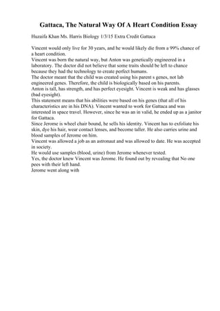 Gattaca, The Natural Way Of A Heart Condition Essay
Huzaifa Khan Ms. Harris Biology 1/3/15 Extra Credit Gattaca
Vincent would only live for 30 years, and he would likely die from a 99% chance of
a heart condition.
Vincent was born the natural way, but Anton was genetically engineered in a
laboratory. The doctor did not believe that some traits should be left to chance
because they had the technology to create perfect humans.
The doctor meant that the child was created using his parent s genes, not lab
engineered genes. Therefore, the child is biologically based on his parents.
Anton is tall, has strength, and has perfect eyesight. Vincent is weak and has glasses
(bad eyesight).
This statement means that his abilities were based on his genes (that all of his
characteristics are in his DNA). Vincent wanted to work for Gattaca and was
interested in space travel. However, since he was an in valid, he ended up as a janitor
for Gattaca.
Since Jerome is wheel chair bound, he sells his identity. Vincent has to exfoliate his
skin, dye his hair, wear contact lenses, and become taller. He also carries urine and
blood samples of Jerome on him.
Vincent was allowed a job as an astronaut and was allowed to date. He was accepted
in society.
He would use samples (blood, urine) from Jerome whenever tested.
Yes, the doctor knew Vincent was Jerome. He found out by revealing that No one
pees with their left hand.
Jerome went along with
 