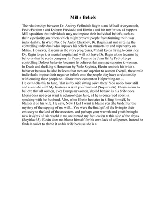 Mill s Beliefs
The relationships between Dr. Andrey Yefimitch Ragin s and Mihail Averyanotch,
Pedro Paramo s and Dolores Preciado, and Elesin s and his new bride; all support
Mill s position that individuals may use impose their individual beliefs, such as
their superiority, on others which might prevent people from forming their own
individuality. In Ward No. 6 by Anton Chekhov, Dr. Ragin start out as being the
controlling individual who imposes his beliefs on immortality and superiority on
Mihail. However, it seems as the story progresses, Mihail keeps trying to convince
Dr. Ragin to go to a mental hospital and will not leave Dr. Ragin alone because he
believes that he needs company. In Pedro Paramo by Juan Rulfo, Pedro keeps
controlling Dolores behavior because he believes that men are superior to women.
In Death and the King s Horseman by Wole Soyinka, Elesin controls his bride s
behavior because he also believes that men are superior to women Overall, these male
individuals impose their negative beliefs onto the people they have a relationship
with causing these people to... Show more content on Helpwriting.net ...
He even tells this to Jane, That is my wife sitting down there. You notice how still
and silent she sits? My business is with your husband (Soyinka 66). Elesin seems to
believe that all women, even European women, should behave as his bride does.
Elesin does not even want to acknowledge Jane, all he is concerned about is
speaking with her husband. Also, when Elesin hesitates in killing himself, he
blames it on his wife. He says, Now I feel I want to blame you [the bride] for the
mystery of the sapping of my will... You were the final gift of the living to their
emissary to the land of the ancestors, and perhaps your warmth and youth brought
new insights of this world to me and turned my feet leaden to this side of the abyss
(Soyinka 65). Elesin does not blame himself for his own lack of willpower. Instead he
finds it easier to blame it on his wife because she is a
 