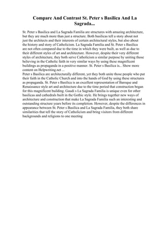 Compare And Contrast St. Peter s Basilica And La
Sagrada...
St. Peter s Basilica and La Sagrada Familia are structures with amazing architecture,
but they are much more than just a structure. Both basilicas tell a story about not
just the architects and their interests of certain architectural styles, but also about
the history and story of Catholicism. La Sagrada Familia and St. Peter s Basilica
are not often compared due to the time in which they were built, as well as due to
their different styles of art and architecture. However, despite their very different
styles of architecture, they both serve Catholicism a similar purpose by uniting those
believing in the Catholic faith in very similar ways by using these magnificent
buildings as propaganda in a positive manner. St. Peter s Basilica is... Show more
content on Helpwriting.net ...
Peter s Basilica are architecturally different, yet they both unite those people who put
their faith in the Catholic Church and into the hands of God by using these structures
as propaganda. St. Peter s Basilica is an excellent representation of Baroque and
Renaissance style art and architecture due to the time period that construction began
for this magnificent building. Gaudi s La Sagrada Familia is unique even for other
basilicas and cathedrals built in the Gothic style. He brings together new ways of
architecture and construction that make La Sagrada Familia such an interesting and
outstanding structure years before its completion. However, despite the differences in
appearance between St. Peter s Basilica and La Sagrada Familia, they both share
similarities that tell the story of Catholicism and bring visitors from different
backgrounds and religions to one meeting
 