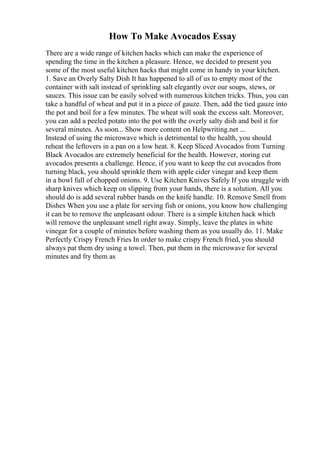 How To Make Avocados Essay
There are a wide range of kitchen hacks which can make the experience of
spending the time in the kitchen a pleasure. Hence, we decided to present you
some of the most useful kitchen hacks that might come in handy in your kitchen.
1. Save an Overly Salty Dish It has happened to all of us to empty most of the
container with salt instead of sprinkling salt elegantly over our soups, stews, or
sauces. This issue can be easily solved with numerous kitchen tricks. Thus, you can
take a handful of wheat and put it in a piece of gauze. Then, add the tied gauze into
the pot and boil for a few minutes. The wheat will soak the excess salt. Moreover,
you can add a peeled potato into the pot with the overly salty dish and boil it for
several minutes. As soon... Show more content on Helpwriting.net ...
Instead of using the microwave which is detrimental to the health, you should
reheat the leftovers in a pan on a low heat. 8. Keep Sliced Avocados from Turning
Black Avocados are extremely beneficial for the health. However, storing cut
avocados presents a challenge. Hence, if you want to keep the cut avocados from
turning black, you should sprinkle them with apple cider vinegar and keep them
in a bowl full of chopped onions. 9. Use Kitchen Knives Safely If you struggle with
sharp knives which keep on slipping from your hands, there is a solution. All you
should do is add several rubber bands on the knife handle. 10. Remove Smell from
Dishes When you use a plate for serving fish or onions, you know how challenging
it can be to remove the unpleasant odour. There is a simple kitchen hack which
will remove the unpleasant smell right away. Simply, leave the plates in white
vinegar for a couple of minutes before washing them as you usually do. 11. Make
Perfectly Crispy French Fries In order to make crispy French fried, you should
always pat them dry using a towel. Then, put them in the microwave for several
minutes and fry them as
 