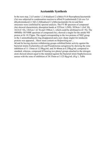 Acetamide Synthesis
In the next step, 2 ((5 amino 1,3,4 thiadiazol 2 yl)thio) N (4 fluorophenyl)acetamide
(3a) was subjected to condensation reaction to afford N (substituted) 2 ((6 oxo 5,6
dihydroimidazo[2,1 b][1,3,4]thiadiazol 2 yl)thio)acetamide (4a m) and their
structures were confirmed by spectral analysis. The FT IR spectrum of compound
(4a) showed characteristic absorption bands at 3255cm 1 (NH), 3024cm 1 (ArC H),
1614 (C=O), 1263cm 1 (C S) and 1588cm 1, which could be attributed to (C=N). The
400MHz 1H NMR spectrum of compound (4c), showed a singlet for the amide NH
proton at Оґ 10.37ppm. The signal corresponding to the two protons of NH2 group
in the 2 aminothiadiazole ring disappeared and a new sharp singlet for imidazole
protons was appeared... Show more content on Helpwriting.net ...
4d and 4e having electron withdrawing groups exhibited better activity against the
bacterial strains Escherichia coli and Pseudomonas aeruginosa by showing the zone
inhibition of 11 15mm at 12.5Вµg/mL and 36 40mm at 6.25Вµg/mL compared to
standard, whereas, compound 4f bearing two phenyl groups attached to the nitrogen
atom showed almost equal to the standard against the bacterial strain Staphylococcus
aureus with the zone of inhibition of 30 35mm at 3.125 Вµg/mL (Fig 1, Table
 