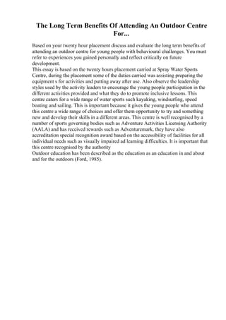 The Long Term Benefits Of Attending An Outdoor Centre
For...
Based on your twenty hour placement discuss and evaluate the long term benefits of
attending an outdoor centre for young people with behavioural challenges. You must
refer to experiences you gained personally and reflect critically on future
development.
This essay is based on the twenty hours placement carried at Spray Water Sports
Centre, during the placement some of the duties carried was assisting preparing the
equipment s for activities and putting away after use. Also observe the leadership
styles used by the activity leaders to encourage the young people participation in the
different activities provided and what they do to promote inclusive lessons. This
centre caters for a wide range of water sports such kayaking, windsurfing, speed
boating and sailing. This is important because it gives the young people who attend
this centre a wide range of choices and offer them opportunity to try and something
new and develop their skills in a different areas. This centre is well recognised by a
number of sports governing bodies such as Adventure Activities Licensing Authority
(AALA) and has received rewards such as Adventuremark, they have also
accreditation special recognition award based on the accessibility of facilities for all
individual needs such as visually impaired ad learning difficulties. It is important that
this centre recognised by the authority
Outdoor education has been described as the education as an education in and about
and for the outdoors (Ford, 1985).
 