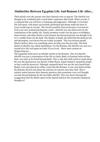 Similarities Between Egyptian Life And Romans Life After...
Their beliefs were the reasons why their funerals were so special. The afterlife was
thought to be wonderful and a much better experience than Earth. When you die, it
is expected that you will have a reckoning and judgement. Although, if you had a
life well spent, with duties successfully performed and talents made the most of,
[you] would reap its reward . The reward would be Heaven because it was known
to be your own isolated and fantastic world . Afterlife was also believed to be the
continuation of the earthly life. Family members would visit the grave on birthdays,
anniversaries, and other family events because the deceased person was thought to be
in it s earthly home for the dead. The finality of death, the belief that the dead just die
and decompose, was known but not widely accepted . This was because people
liked to believe there was something more, not that your life just ends. The total
denial of afterlife was called annihilation. For the Romans, the afterlife was seen as a
reward for a life well spent on Earth. If you lived... Show more content on
Helpwriting.net ...
The Egyptians believed in an afterlife similar to the Romans. This was that the
afterlife was just a continuation of the life on Earth. Both civilizations believed that
there was more to be found beyond death. This is why they both cared so much about
the way the dead person was buried. Unlike Rome, Egypt started to mummify people
so they could be preserved. Although, mummification was not the only burial ritual.
Bodies were also placed in coffins, much like the Romans. It was once believed that
the Romans did not care about the outcome of a person once they died. This is
entirely untrue because their funerary practices and ceremonies were well thought
out and showed planing for the inevitable afterlife. This was shown through the
exaggerated time the family spent on the funeral and how the ceremonies displayed
thoughts of
 