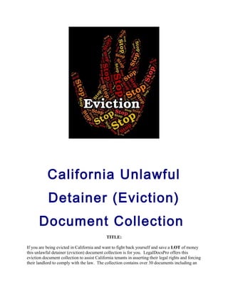 California Unlawful
Detainer (Eviction)
Document Collection
TITLE:
If you are being evicted in California and want to fight back yourself and save a LOT of money
this unlawful detainer (eviction) document collection is for you. LegalDocsPro offers this
eviction document collection to assist California tenants in asserting their legal rights and forcing
their landlord to comply with the law. The collection contains over 30 documents including an
 