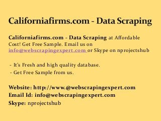 Californiafirms.com - Data Scraping at Affordable
Cost! Get Free Sample. Email us on
info@webscrapingexpert.com or Skype on nprojectshub
- It’s Fresh and high quality database.
- Get Free Sample from us.
Website: http://www.@webscrapingexpert.com
Email Id: info@webscrapingexpert.com
Skype: nprojectshub
 