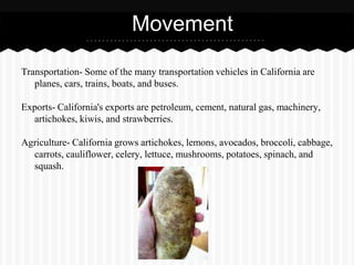 Movement

Transportation- Some of the many transportation vehicles in California are
   planes, cars, trains, boats, and buses.

Exports- California's exports are petroleum, cement, natural gas, machinery,
  artichokes, kiwis, and strawberries.

Agriculture- California grows artichokes, lemons, avocados, broccoli, cabbage,
  carrots, cauliflower, celery, lettuce, mushrooms, potatoes, spinach, and
  squash.
 