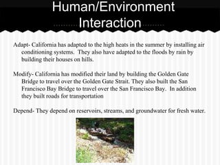 Human/Environment
                   Interaction
Adapt- California has adapted to the high heats in the summer by installing air
  conditioning systems. They also have adapted to the floods by rain by
  building their houses on hills.

Modify- California has modified their land by building the Golden Gate
  Bridge to travel over the Golden Gate Strait. They also built the San
  Francisco Bay Bridge to travel over the San Francisco Bay. In addition
  they built roads for transportation

Depend- They depend on reservoirs, streams, and groundwater for fresh water.
 