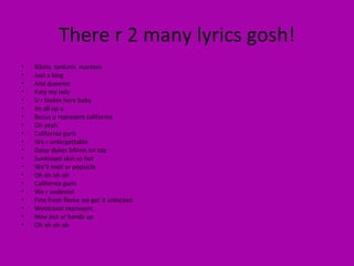There r 2 many lyrics gosh! Bikins  tankinis  martinis Just a king And queenie Katy my lady U r lookin here baby Im all up u  Becuz u represent california Oh yeah California gurls We r unforgettable Daisy dukes bikinis on top Sunkissed skin so hot  We’ll melt ur popsicle Oh oh oh oh  California gurls We r undenial Fine fresh fierce we got it unlocked Westcoast represent Now put ur hands up Oh oh oh oh  